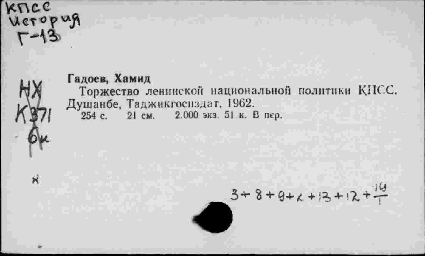 ﻿у<г\с.е
К^1
Гадоев, Хамид
Торжество ленинской национальной политики КИСС.
Душанбе, Таджикгосиздат, 1962.
254 с. 21 см. 2.000 экз. 51 к. В пер.
Я
3-г- з + 9+л +	+